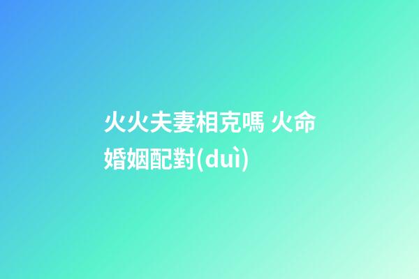 火火夫妻相克嗎 火命婚姻配對(duì)